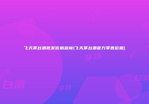 飞天茅台酒批发价格查询(飞天茅台酒官方零售价格)