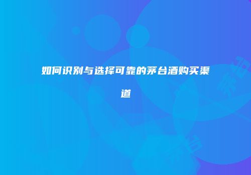 如何识别与选择可靠的茅台酒购买渠道