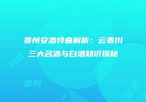 贵州安酒特曲解析：云贵川三大名酒与白酒知识探秘
