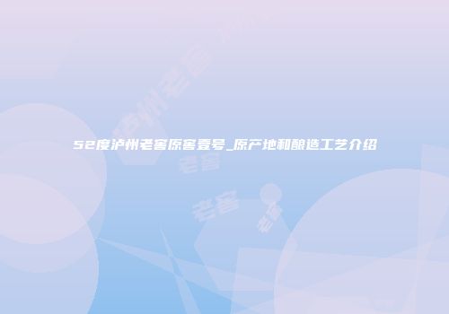 52度泸州老窖原窖壹号_原产地和酿造工艺介绍