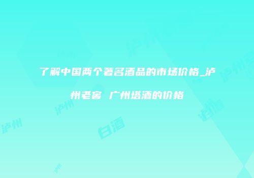 了解中国两个著名酒品的市场价格_泸州老窖 广州塔酒的价格