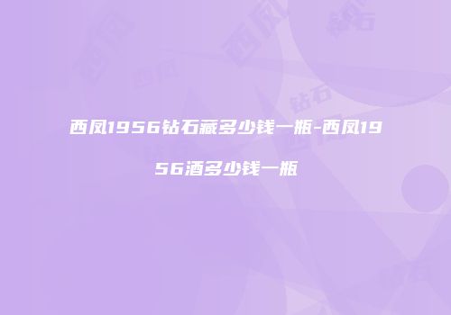西凤1956钻石藏多少钱一瓶-西凤1956酒多少钱一瓶