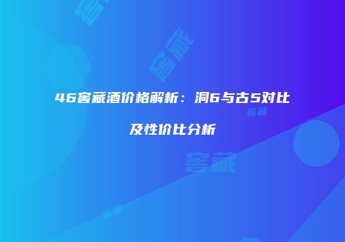 46窖藏酒价格解析：洞6与古5对比及性价比分析