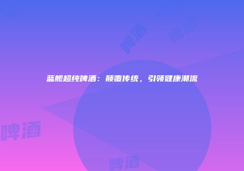 蓝舰超纯啤酒：颠覆传统，引领健康潮流