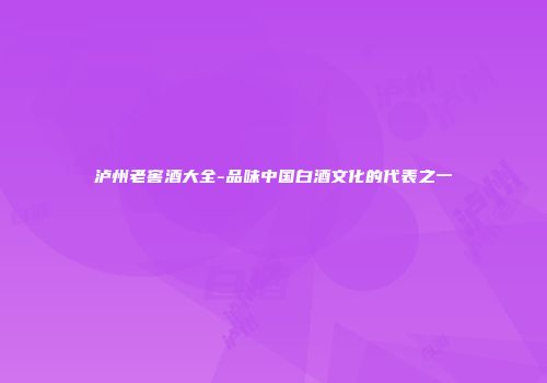 泸州老窖酒大全-品味中国白酒文化的代表之一