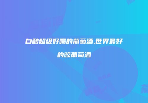 自酿超级好喝的葡萄酒,世界最好的晾葡萄酒