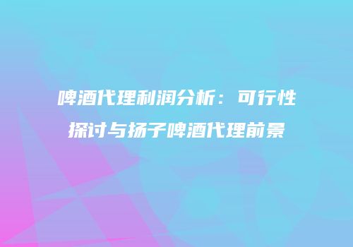 啤酒代理利润分析：可行性探讨与扬子啤酒代理前景