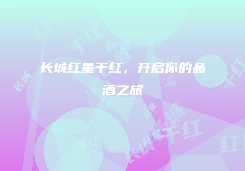 长城红星干红，开启你的品酒之旅