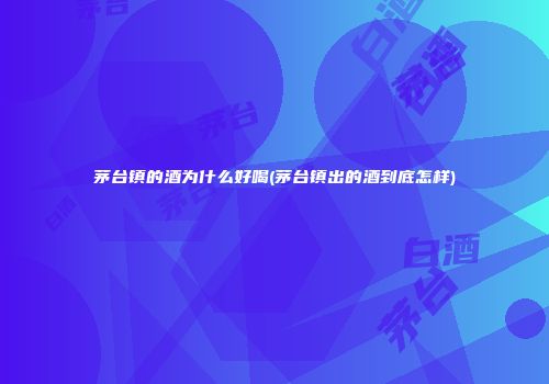 茅台镇的酒为什么好喝(茅台镇出的酒到底怎样)