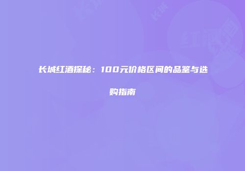 长城红酒探秘：100元价格区间的品鉴与选购指南