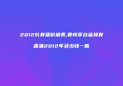 2012长寿酒价格表,贵州茅台福禄寿喜酒2012年多少钱一瓶