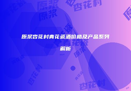 原浆杏花村青花瓷酒价格及产品系列解析