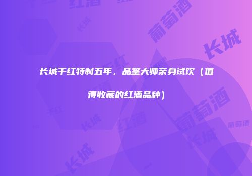 长城干红特制五年，品鉴大师亲身试饮（值得收藏的红酒品种）