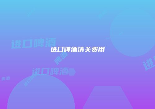 进口啤酒清关费用