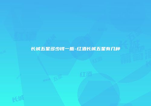 长城五星多少钱一瓶-红酒长城五星有几种
