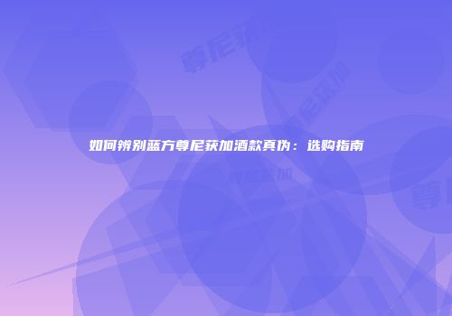 如何辨别蓝方尊尼获加酒款真伪：选购指南