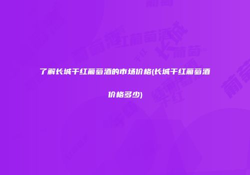 了解长城干红葡萄酒的市场价格(长城干红葡萄酒价格多少)