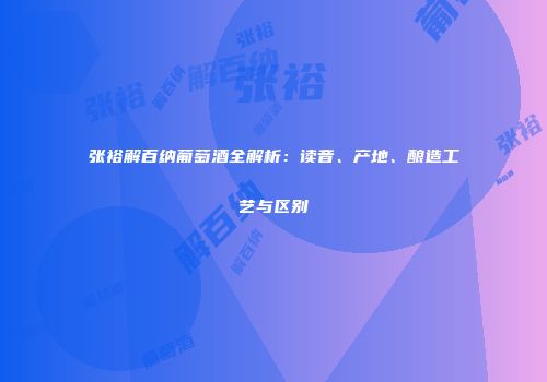 张裕解百纳葡萄酒全解析：读音、产地、酿造工艺与区别