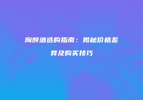 陶醉酒选购指南：揭秘价格差异及购买技巧