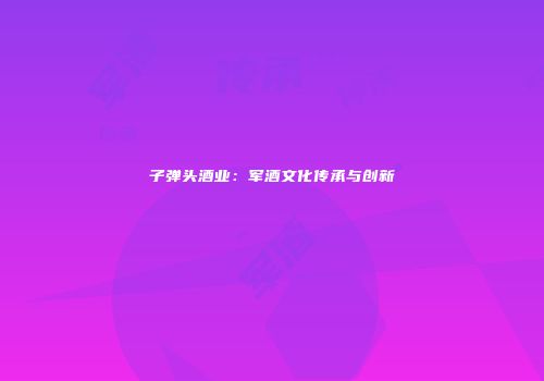 子弹头酒业：军酒文化传承与创新
