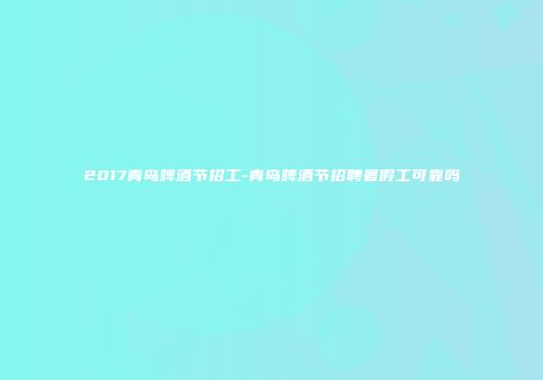 2017青岛啤酒节招工-青岛啤酒节招聘暑假工可靠吗