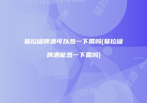 易拉罐啤酒可以热一下喝吗(易拉罐啤酒能热一下喝吗)