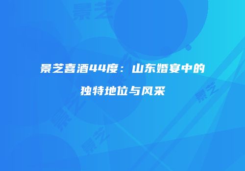景芝喜酒44度：山东婚宴中的独特地位与风采