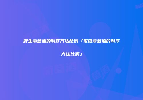野生葡萄酒的制作方法比例「家庭葡萄酒的制作方法比例」