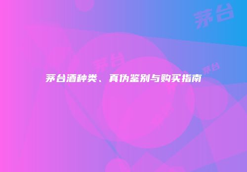 茅台酒种类、真伪鉴别与购买指南
