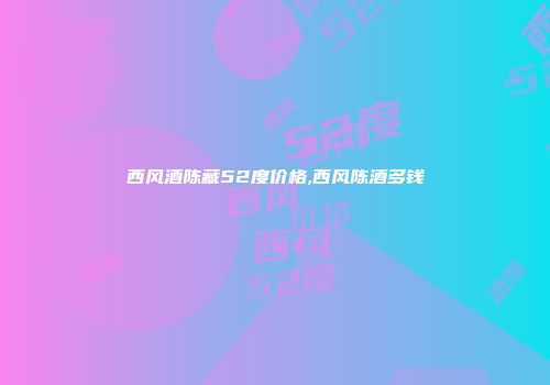 西风酒陈藏52度价格,西风陈酒多钱