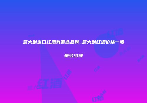 意大利进口红酒有哪些品牌_意大利红酒价格一般是多少钱