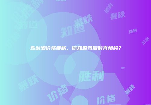 胜利酒价格暴跌，你知道背后的真相吗？