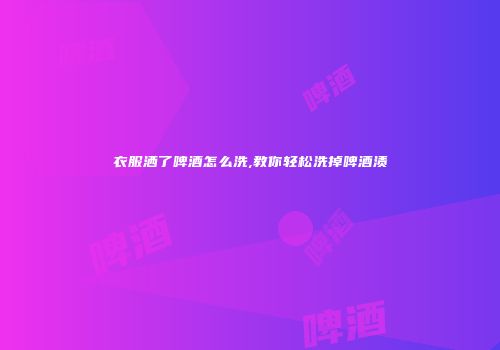 衣服洒了啤酒怎么洗,教你轻松洗掉啤酒渍