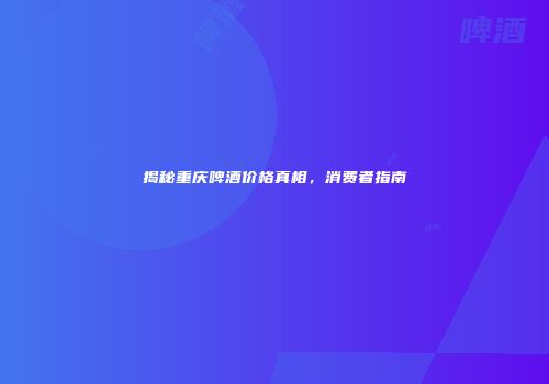 揭秘重庆啤酒价格真相，消费者指南