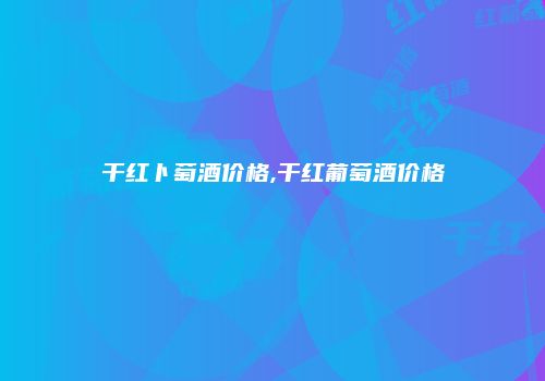 干红卜萄酒价格,干红葡萄酒价格