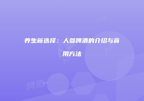 养生新选择：人参啤酒的介绍与食用方法