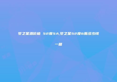 梦之星酒价格 52度5A,梦之星52度6瓶多少钱一箱