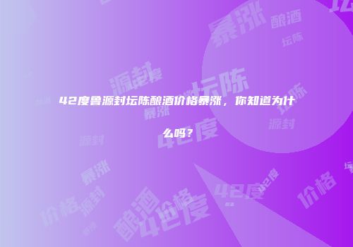 42度鲁源封坛陈酿酒价格暴涨，你知道为什么吗？