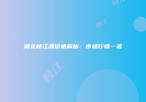 湖北枝江酒价格解析：市场行情一览