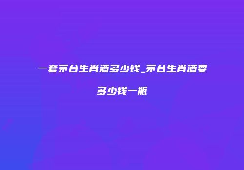 一套茅台生肖酒多少钱_茅台生肖酒要多少钱一瓶