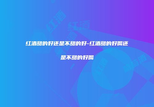 红酒甜的好还是不甜的好-红酒甜的好喝还是不甜的好喝