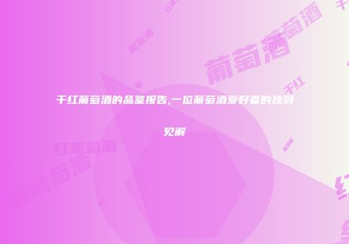 干红葡萄酒的品鉴报告,一位葡萄酒爱好者的独到见解
