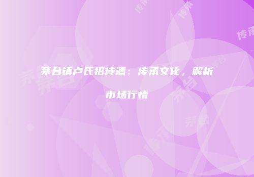 茅台镇卢氏招待酒：传承文化，解析市场行情