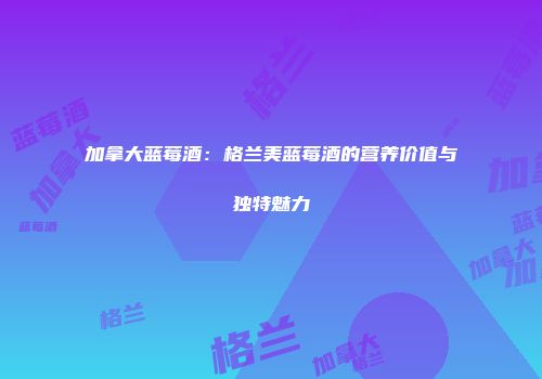 加拿大蓝莓酒：格兰美蓝莓酒的营养价值与独特魅力