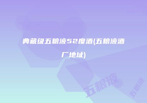 典藏级五粮液52度酒(五粮液酒厂地址)