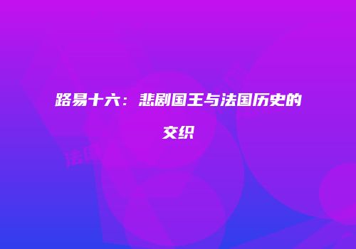 路易十六：悲剧国王与法国历史的交织