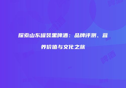 探索山东罐装黑啤酒：品牌评测、营养价值与文化之旅