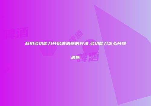 利用多功能刀开启啤酒瓶的方法,多功能刀怎么开啤酒瓶