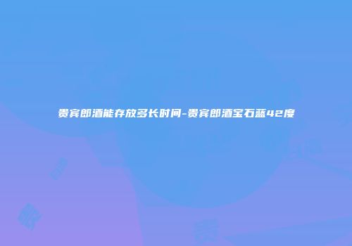 贵宾郎酒能存放多长时间-贵宾郎酒宝石蓝42度