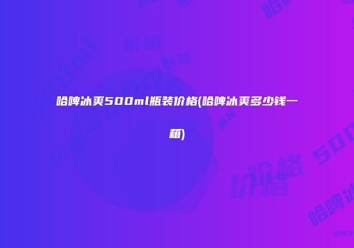 哈啤冰爽500ml瓶装价格(哈啤冰爽多少钱一箱)